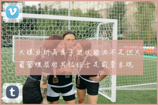 火媒分析乌度卡进攻能力不足但火箭管理层对其信任十足前景乐观
