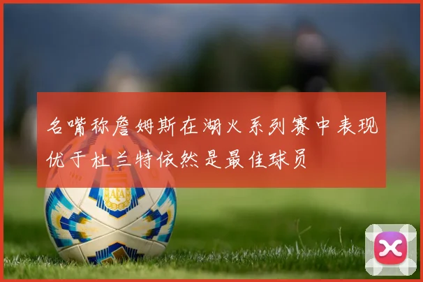 名嘴称詹姆斯在湖火系列赛中表现优于杜兰特依然是最佳球员