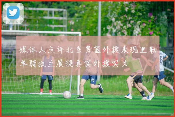 媒体人点评北京男篮外援表现里勒单骑救主展现真实外援实力