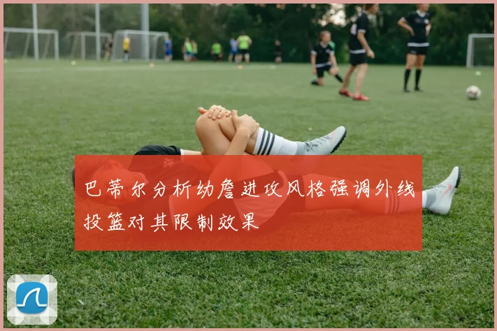 巴蒂尔分析幼詹进攻风格强调外线投篮对其限制效果