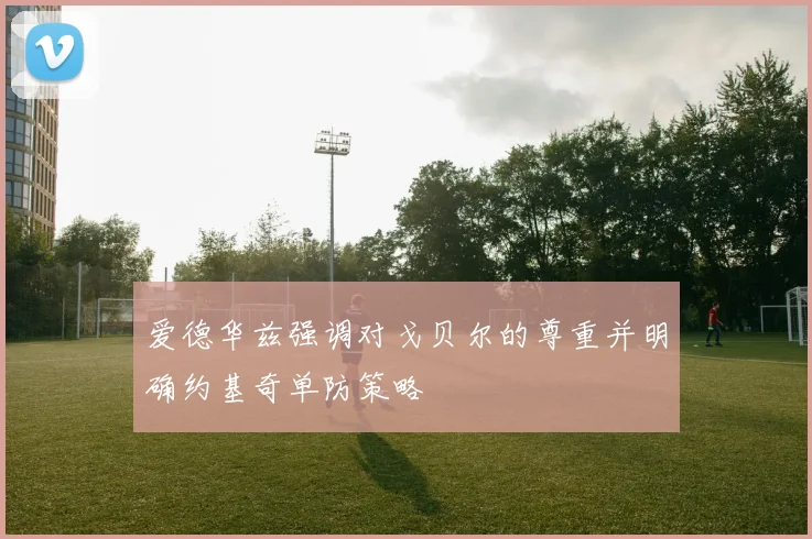 爱德华兹强调对戈贝尔的尊重并明确约基奇单防策略