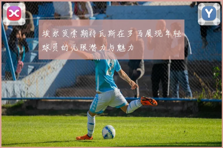 埃尔莫索期待瓦斯在罗马展现年轻球员的无限潜力与魅力