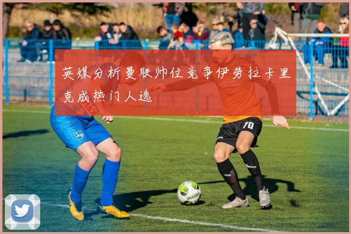 英媒分析曼联帅位竞争伊劳拉卡里克成热门人选