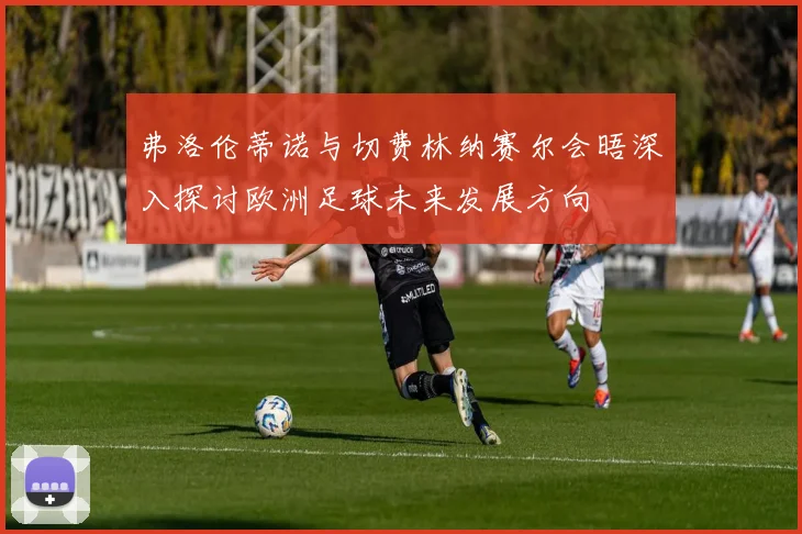 弗洛伦蒂诺与切费林纳赛尔会晤深入探讨欧洲足球未来发展方向