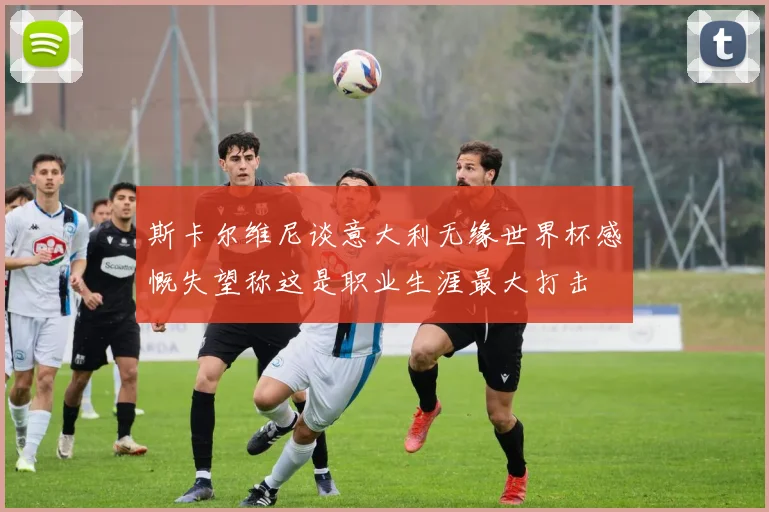 斯卡尔维尼谈意大利无缘世界杯感慨失望称这是职业生涯最大打击
