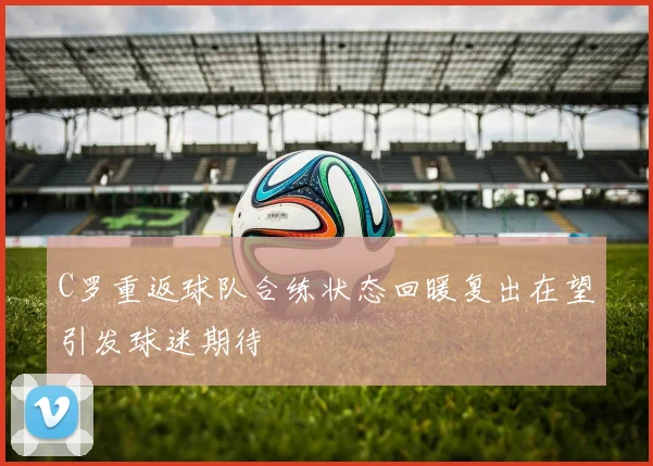 C罗重返球队合练状态回暖复出在望引发球迷期待