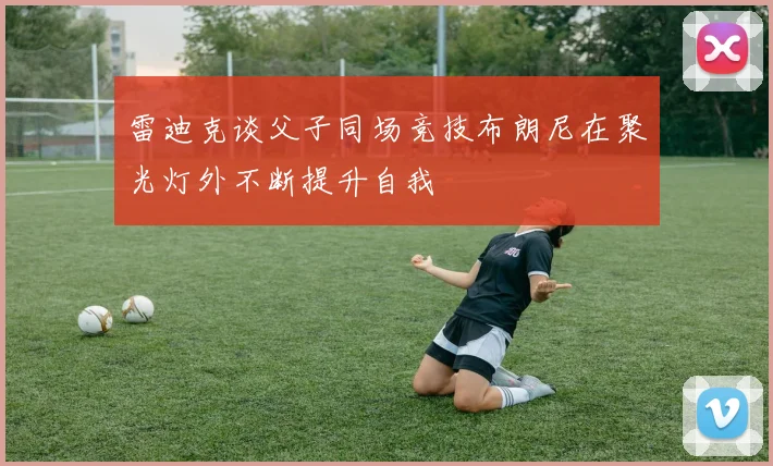 雷迪克谈父子同场竞技布朗尼在聚光灯外不断提升自我