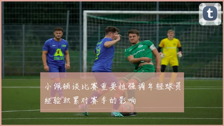 小佩顿谈比赛重要性强调年轻球员经验积累对赛季的影响