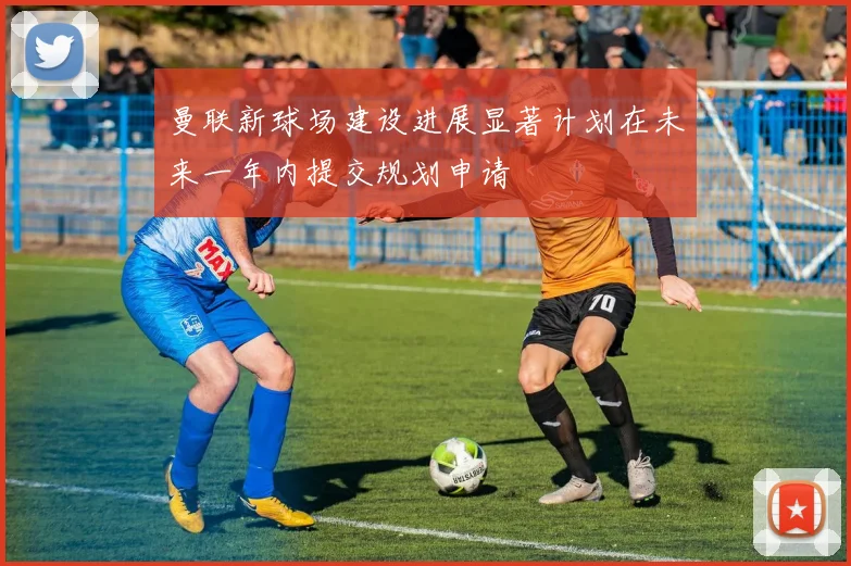 曼联新球场建设进展显著计划在未来一年内提交规划申请