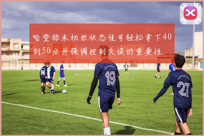 哈登称米切尔状态佳可轻松拿下40到50分并强调控制失误的重要性