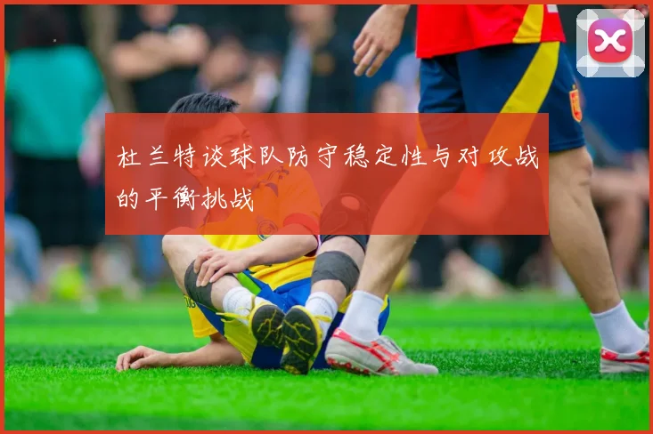 杜兰特谈球队防守稳定性与对攻战的平衡挑战