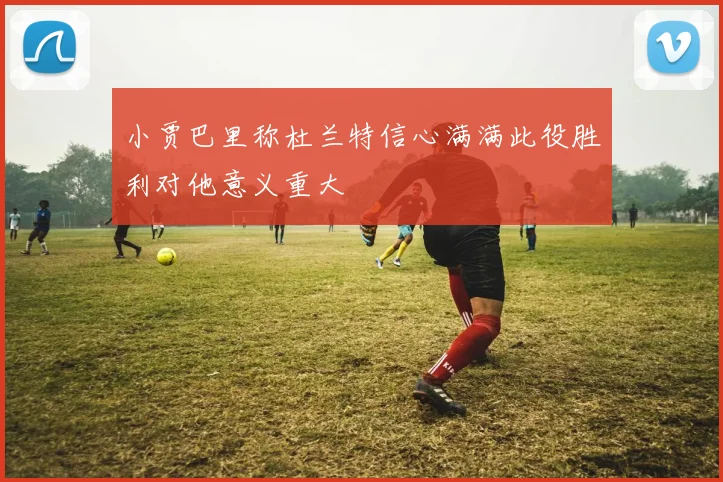 小贾巴里称杜兰特信心满满此役胜利对他意义重大