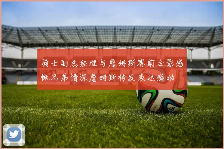 骑士副总经理与詹姆斯赛前合影感慨兄弟情深詹姆斯转发表达感动