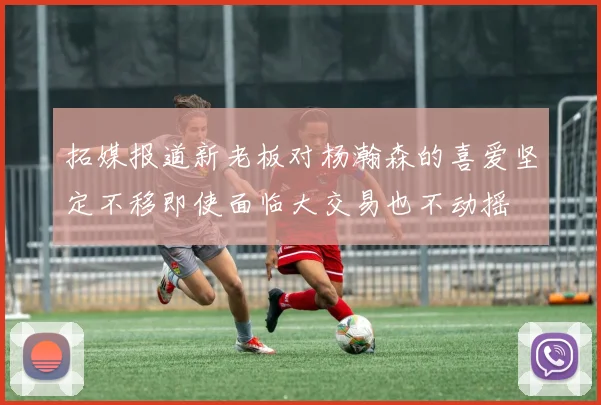 拓媒报道新老板对杨瀚森的喜爱坚定不移即使面临大交易也不动摇