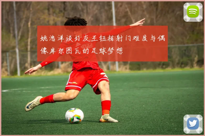 姚浩洋谈好友王钰栋射门难度与偶像库尔图瓦的足球梦想