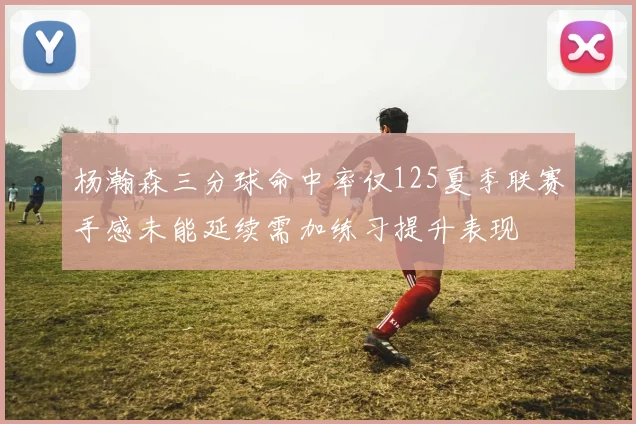 杨瀚森三分球命中率仅125夏季联赛手感未能延续需加练习提升表现